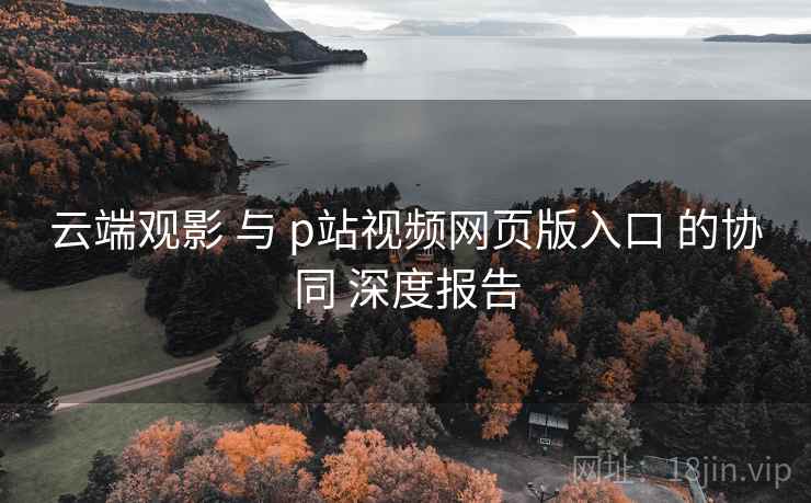 云端观影 与 p站视频网页版入口 的协同 深度报告  第1张