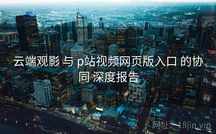 云端观影 与 p站视频网页版入口 的协同 深度报告  第2张