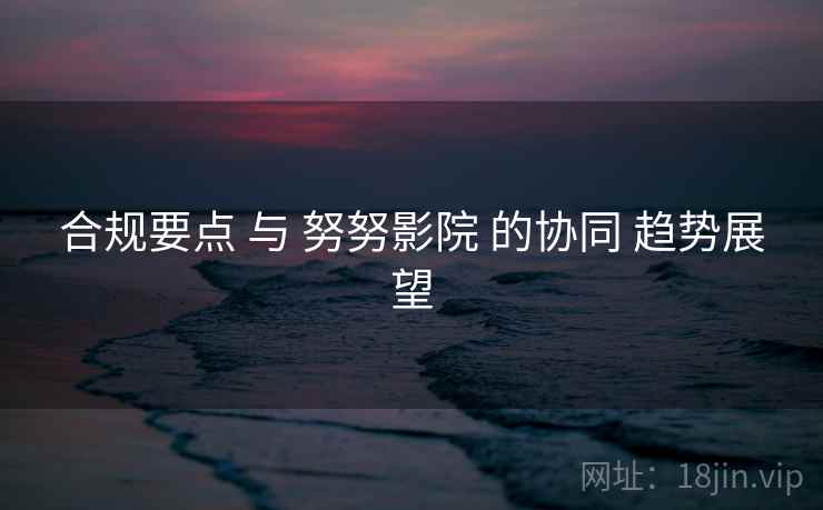 合规要点 与 努努影院 的协同 趋势展望  第2张