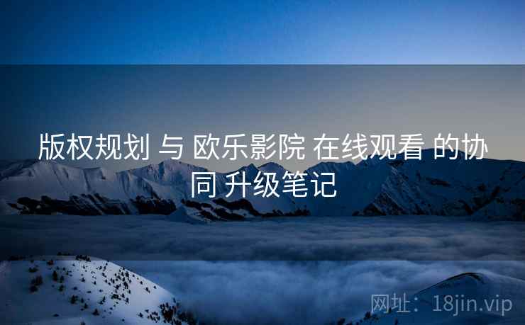 版权规划 与 欧乐影院 在线观看 的协同 升级笔记  第2张