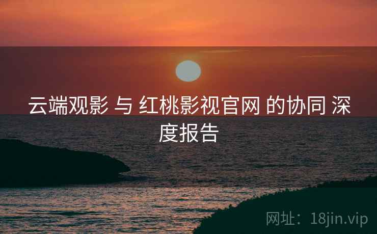云端观影 与 红桃影视官网 的协同 深度报告  第1张