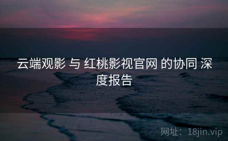 云端观影 与 红桃影视官网 的协同 深度报告  第2张
