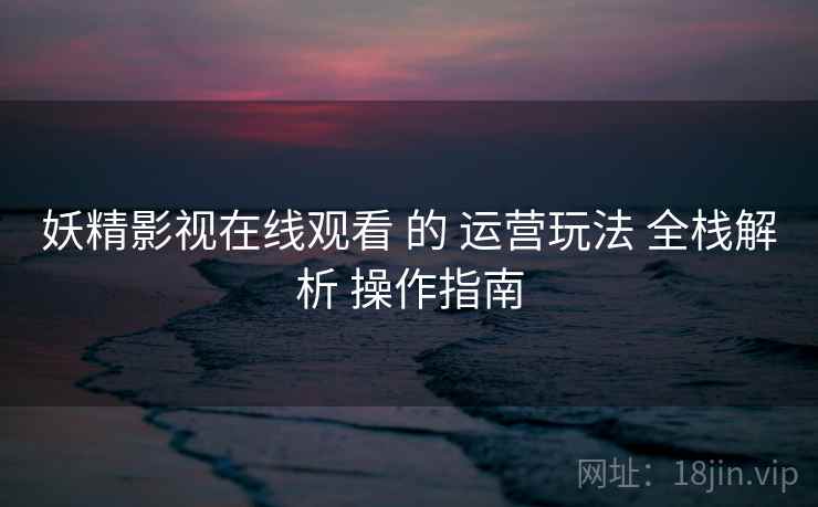 妖精影视在线观看 的 运营玩法 全栈解析 操作指南  第1张
