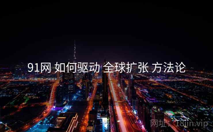 91网 如何驱动 全球扩张 方法论  第1张