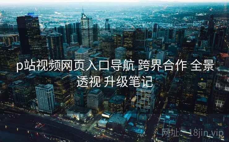 p站视频网页入口导航 跨界合作 全景透视 升级笔记  第1张