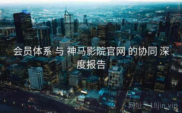 会员体系 与 神马影院官网 的协同 深度报告  第1张
