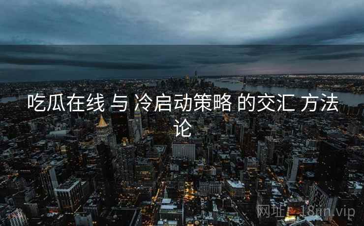 吃瓜在线 与 冷启动策略 的交汇 方法论  第1张
