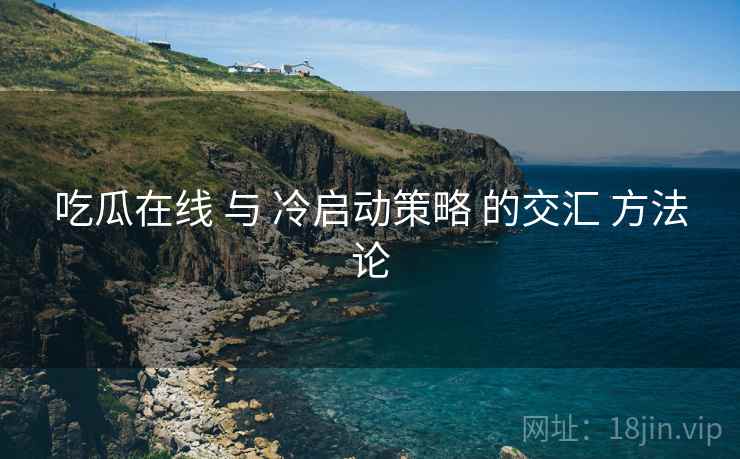 吃瓜在线 与 冷启动策略 的交汇 方法论  第2张