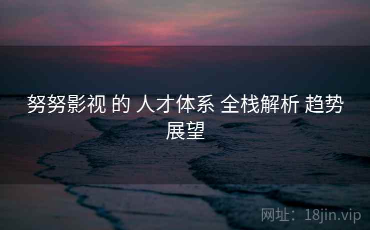 努努影视 的 人才体系 全栈解析 趋势展望  第2张