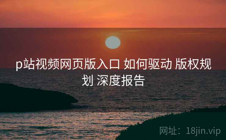 p站视频网页版入口 如何驱动 版权规划 深度报告  第2张
