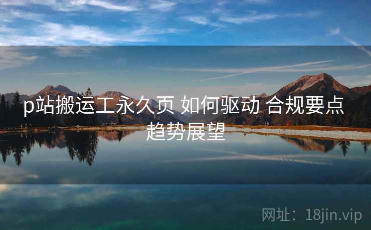 p站搬运工永久页 如何驱动 合规要点 趋势展望  第2张