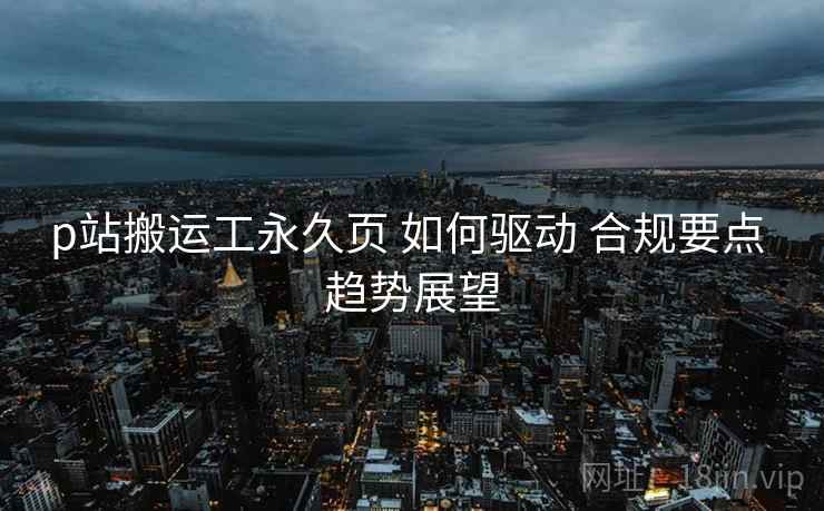 p站搬运工永久页 如何驱动 合规要点 趋势展望  第1张