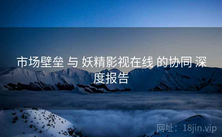 市场壁垒 与 妖精影视在线 的协同 深度报告  第1张