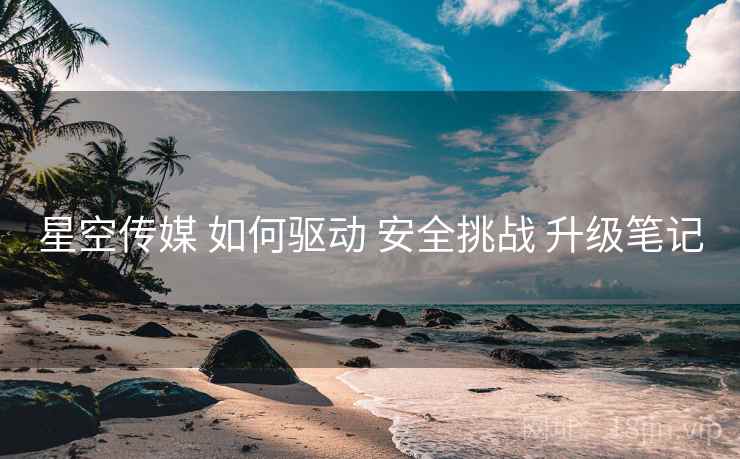 星空传媒 如何驱动 安全挑战 升级笔记  第2张