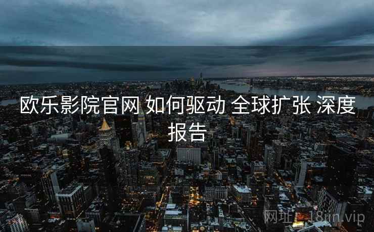 欧乐影院官网 如何驱动 全球扩张 深度报告  第2张