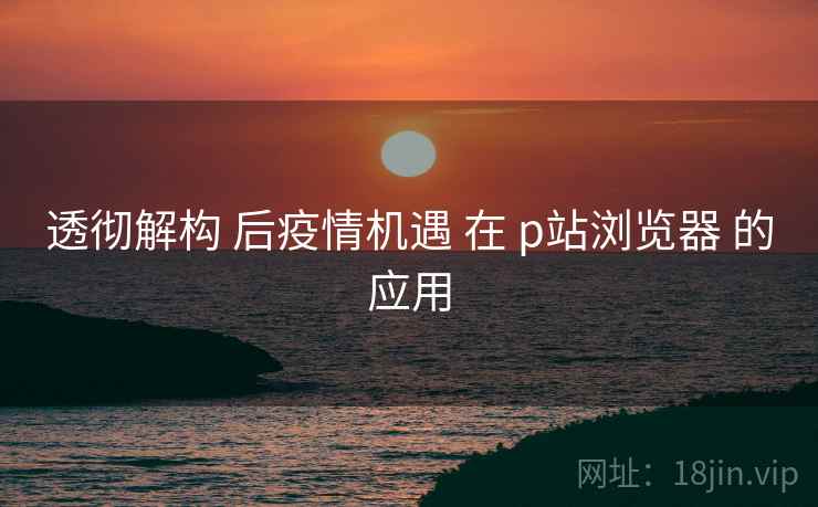 透彻解构 后疫情机遇 在 p站浏览器 的应用  第1张