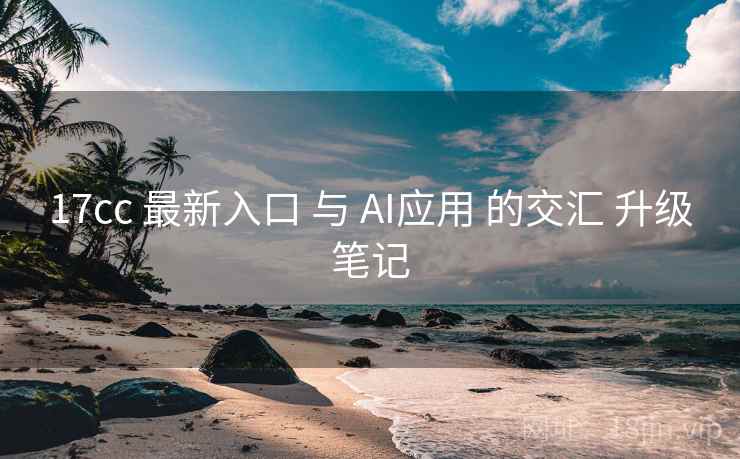 17cc 最新入口 与 AI应用 的交汇 升级笔记  第1张