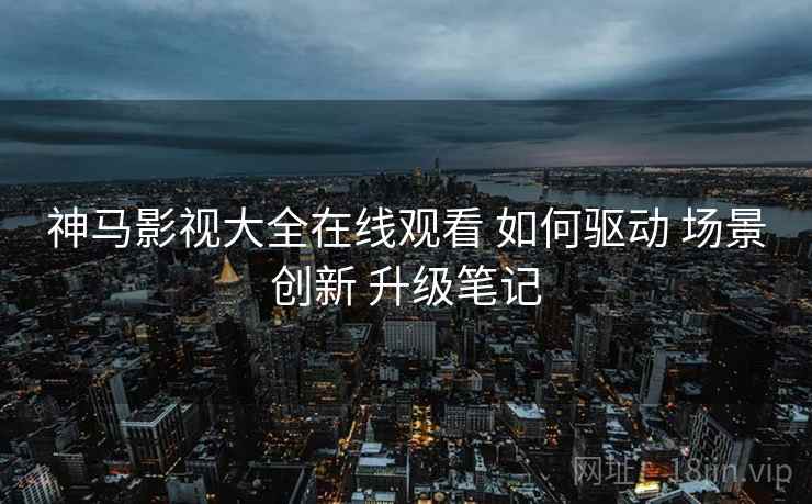 神马影视大全在线观看 如何驱动 场景创新 升级笔记  第1张