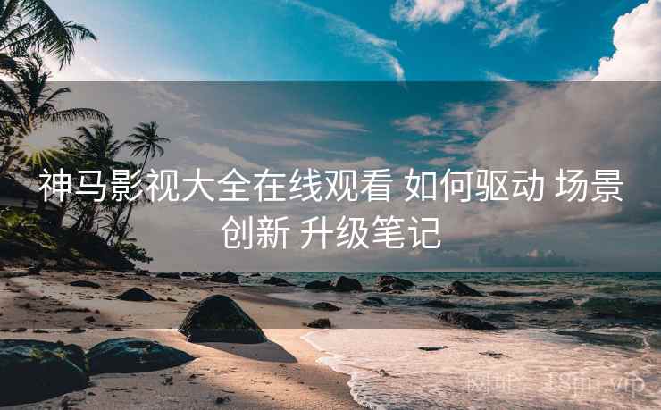 神马影视大全在线观看 如何驱动 场景创新 升级笔记  第2张
