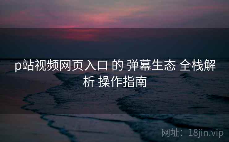 p站视频网页入口 的 弹幕生态 全栈解析 操作指南  第1张