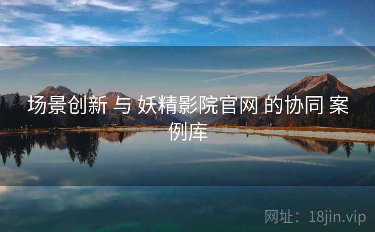 场景创新 与 妖精影院官网 的协同 案例库  第2张